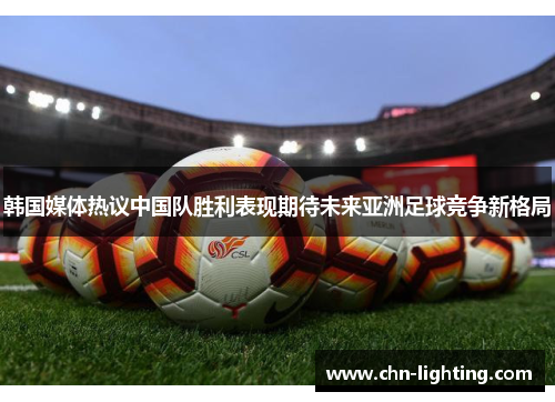 韩国媒体热议中国队胜利表现期待未来亚洲足球竞争新格局